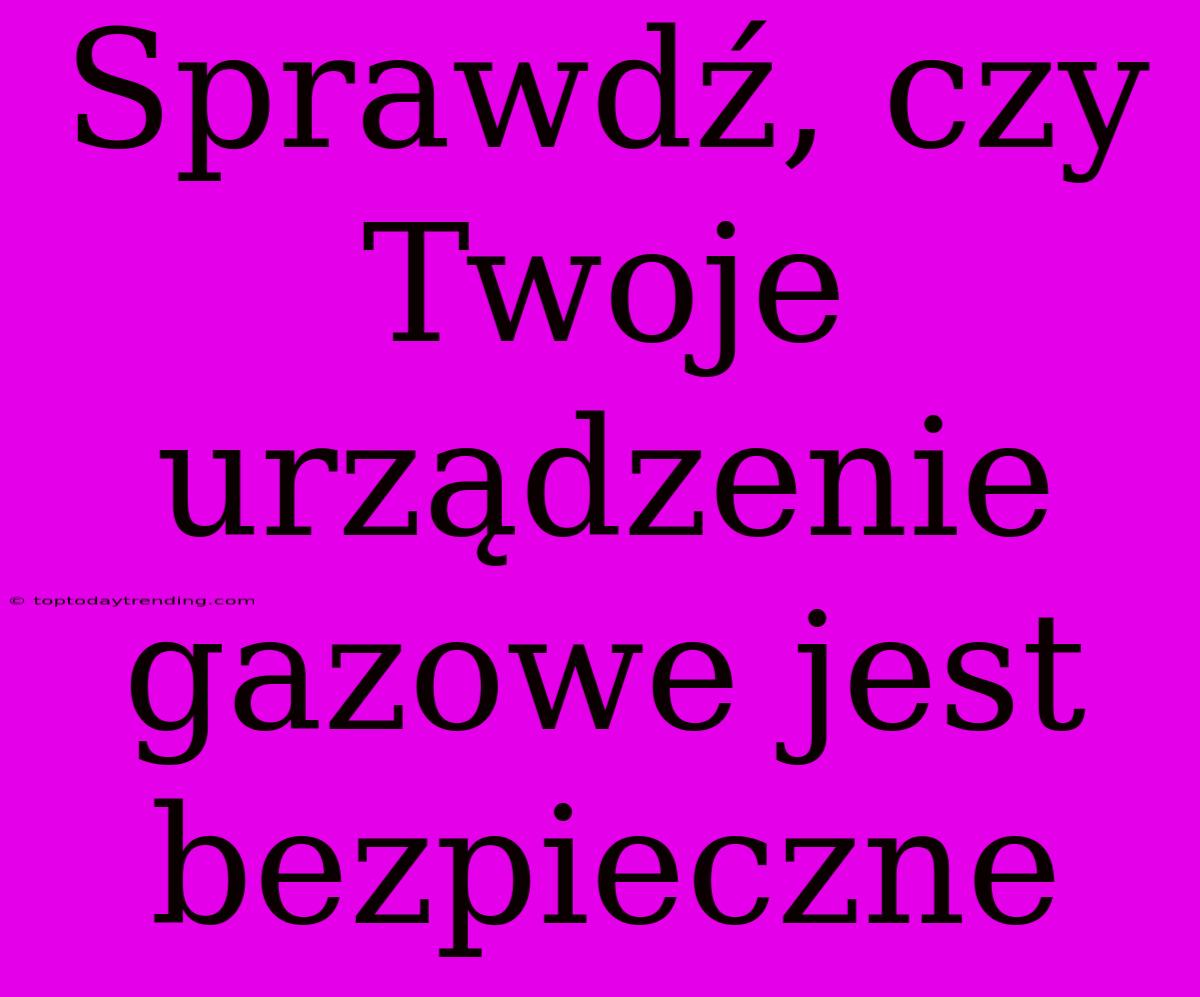 Sprawdź, Czy Twoje Urządzenie Gazowe Jest Bezpieczne