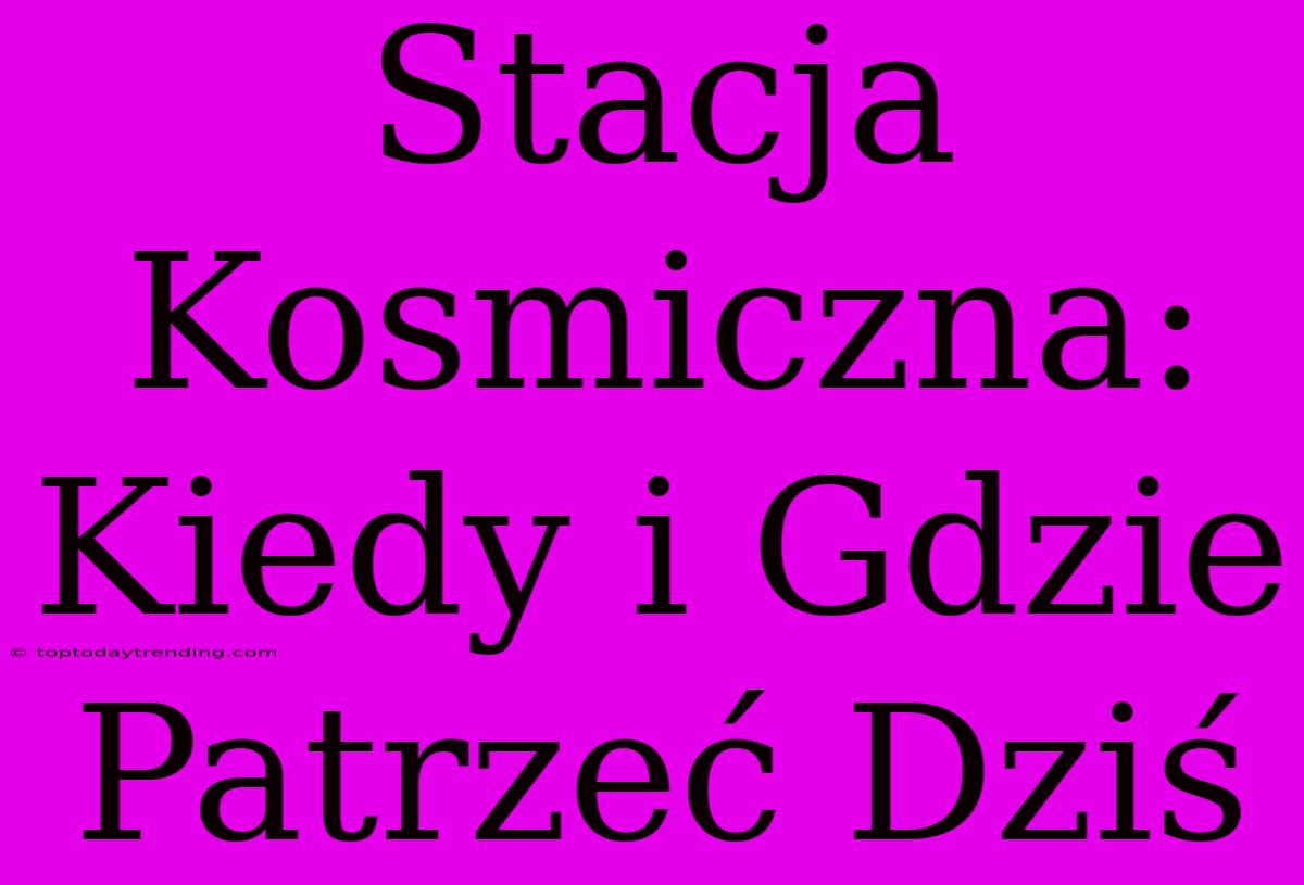 Stacja Kosmiczna: Kiedy I Gdzie Patrzeć Dziś