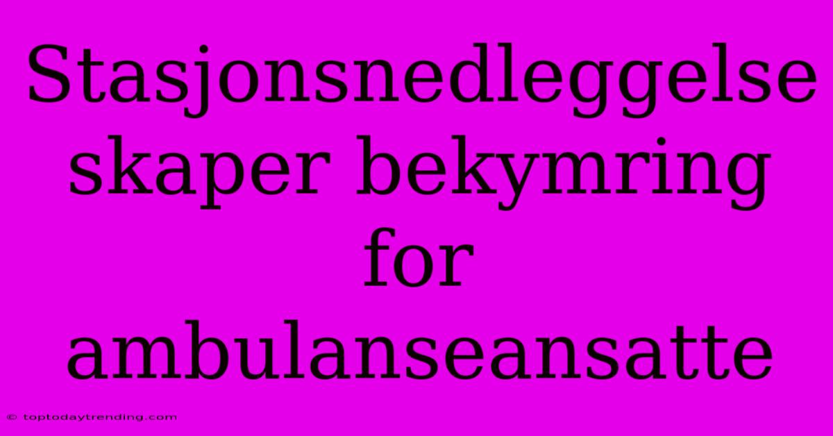 Stasjonsnedleggelse Skaper Bekymring For Ambulanseansatte