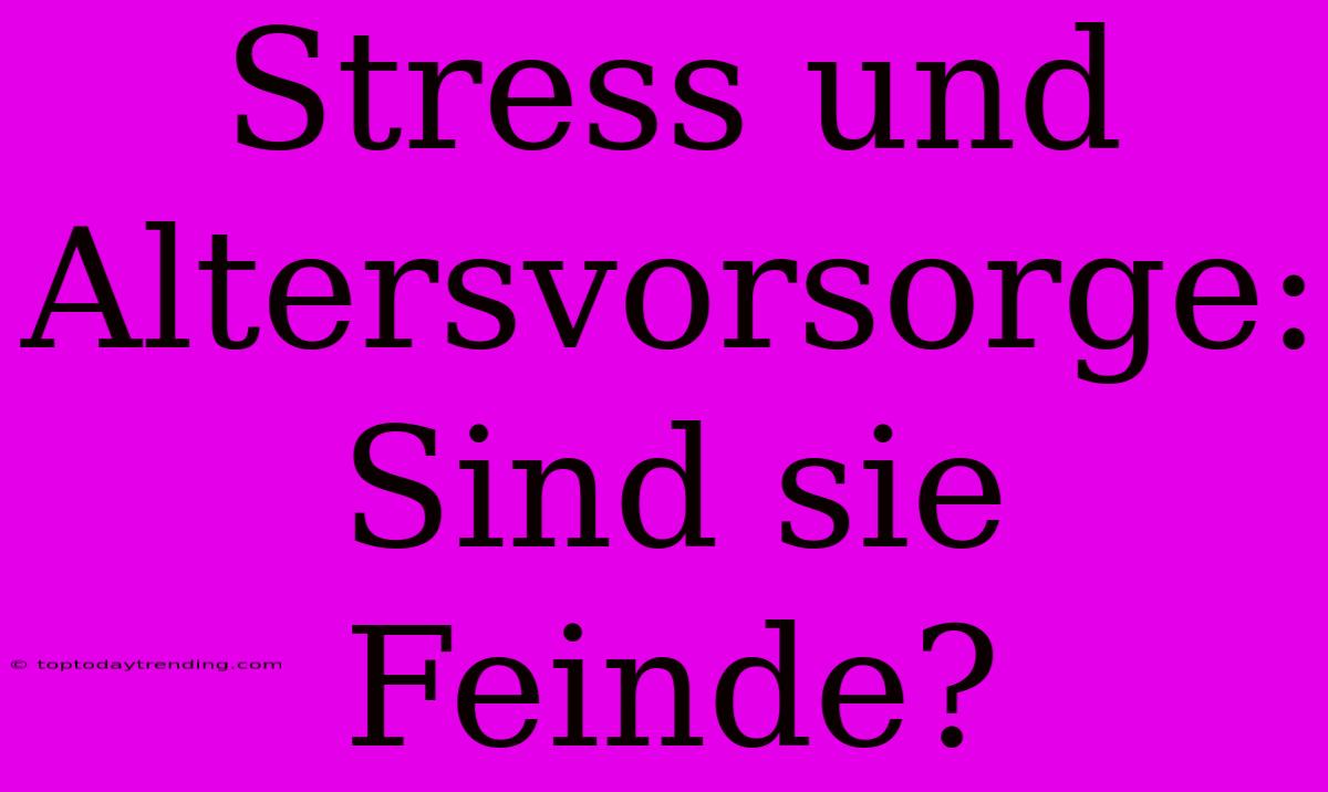 Stress Und Altersvorsorge: Sind Sie Feinde?