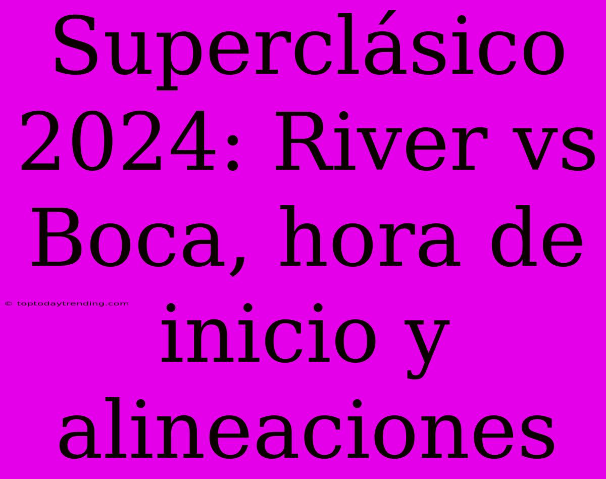 Superclásico 2024: River Vs Boca, Hora De Inicio Y Alineaciones