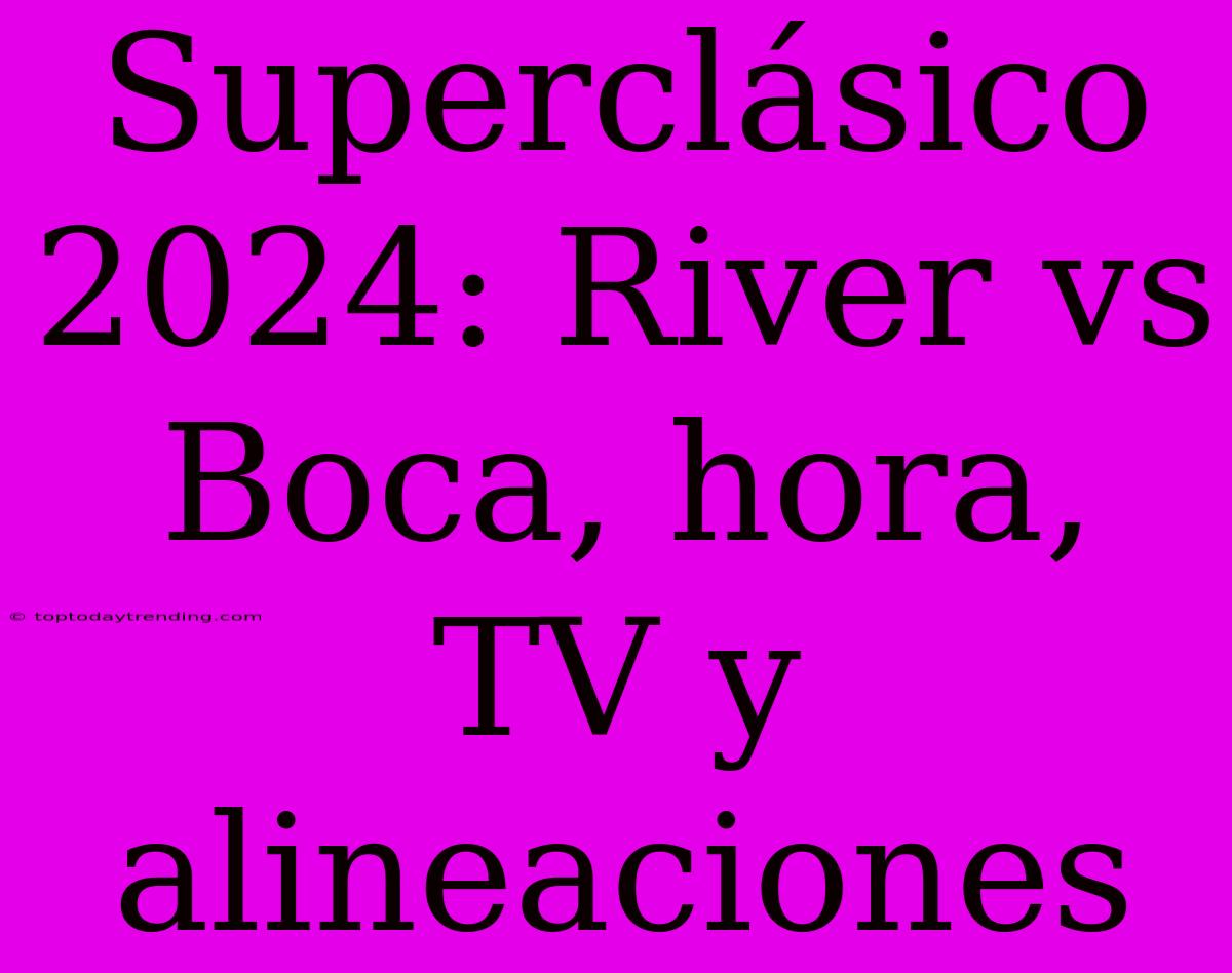 Superclásico 2024: River Vs Boca, Hora, TV Y Alineaciones