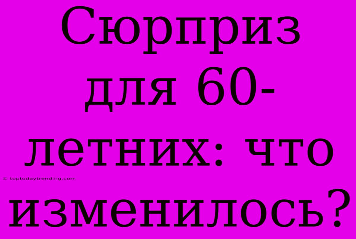 Сюрприз Для 60-летних: Что Изменилось?