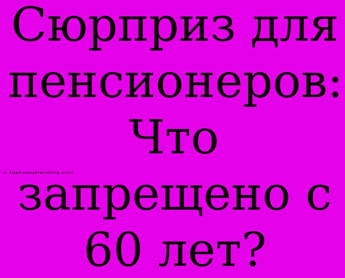 Сюрприз Для Пенсионеров: Что Запрещено С 60 Лет?