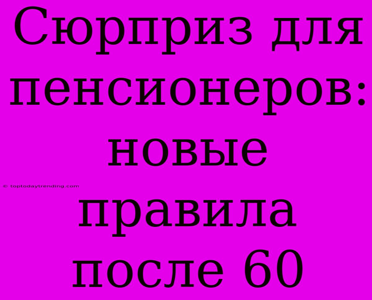 Сюрприз Для Пенсионеров:  Новые Правила После 60