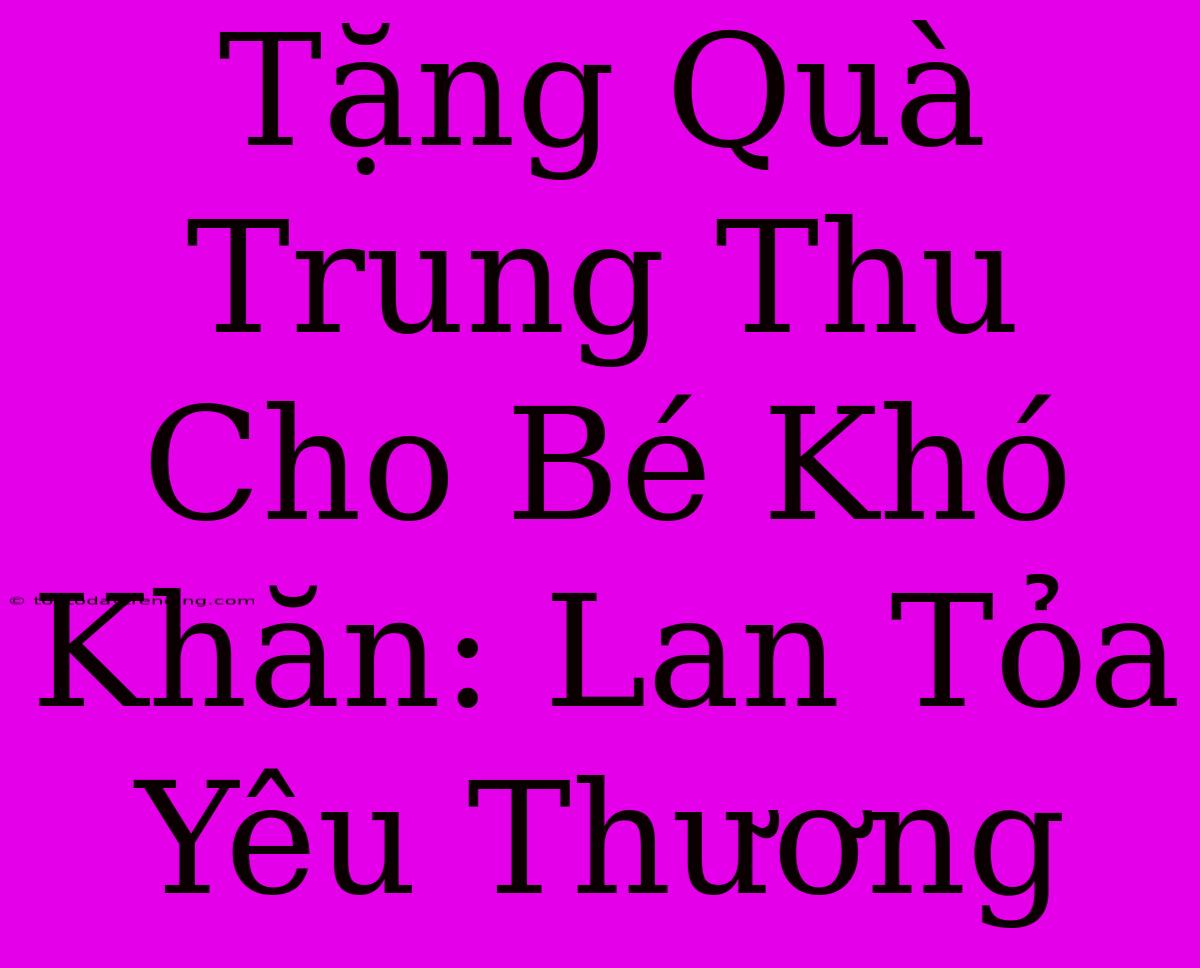 Tặng Quà Trung Thu Cho Bé Khó Khăn: Lan Tỏa Yêu Thương