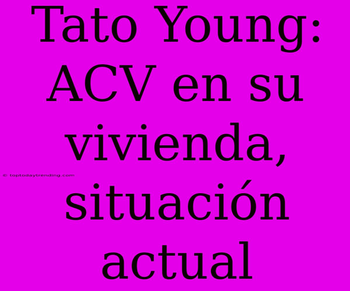 Tato Young: ACV En Su Vivienda, Situación Actual