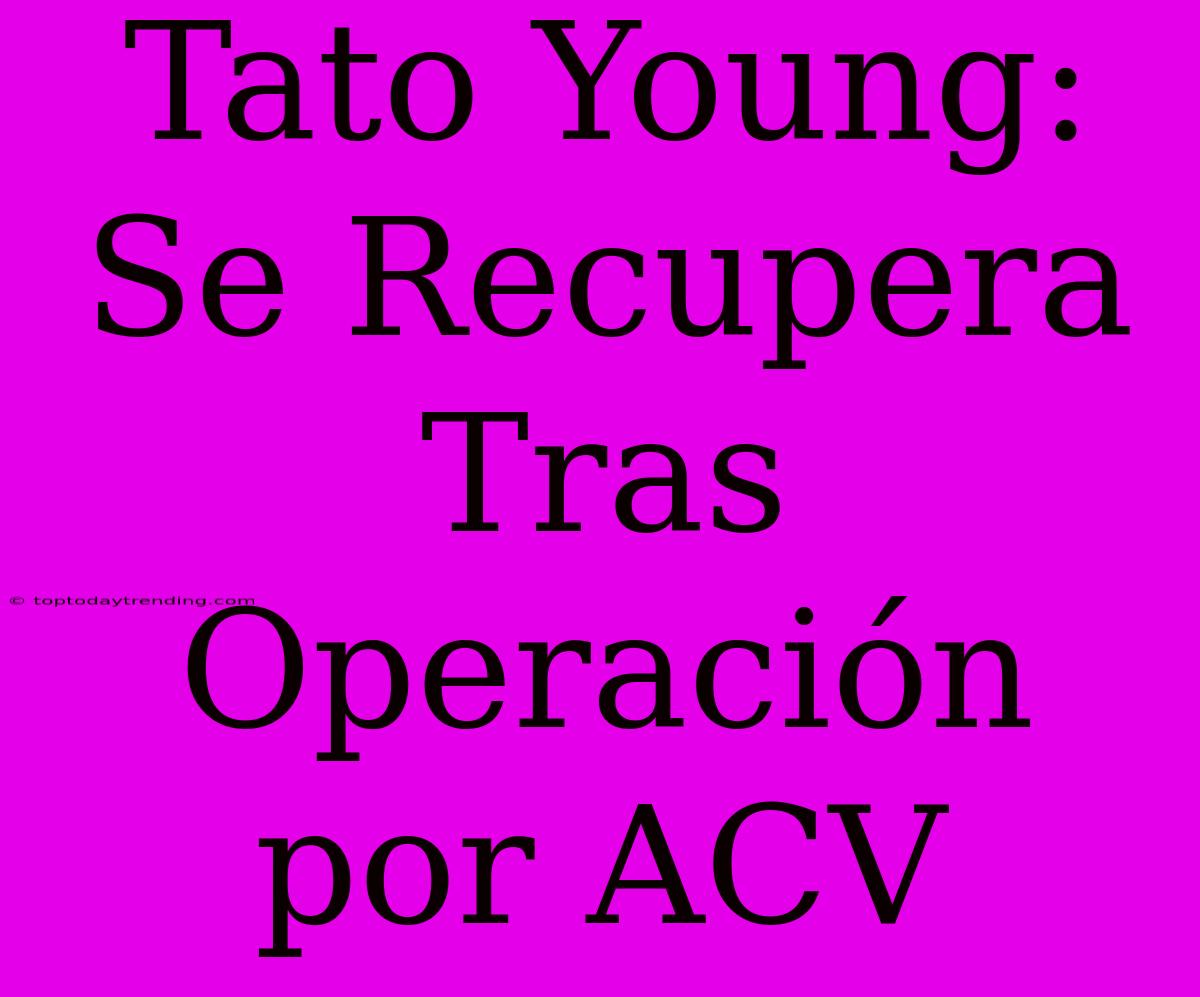 Tato Young: Se Recupera Tras Operación Por ACV