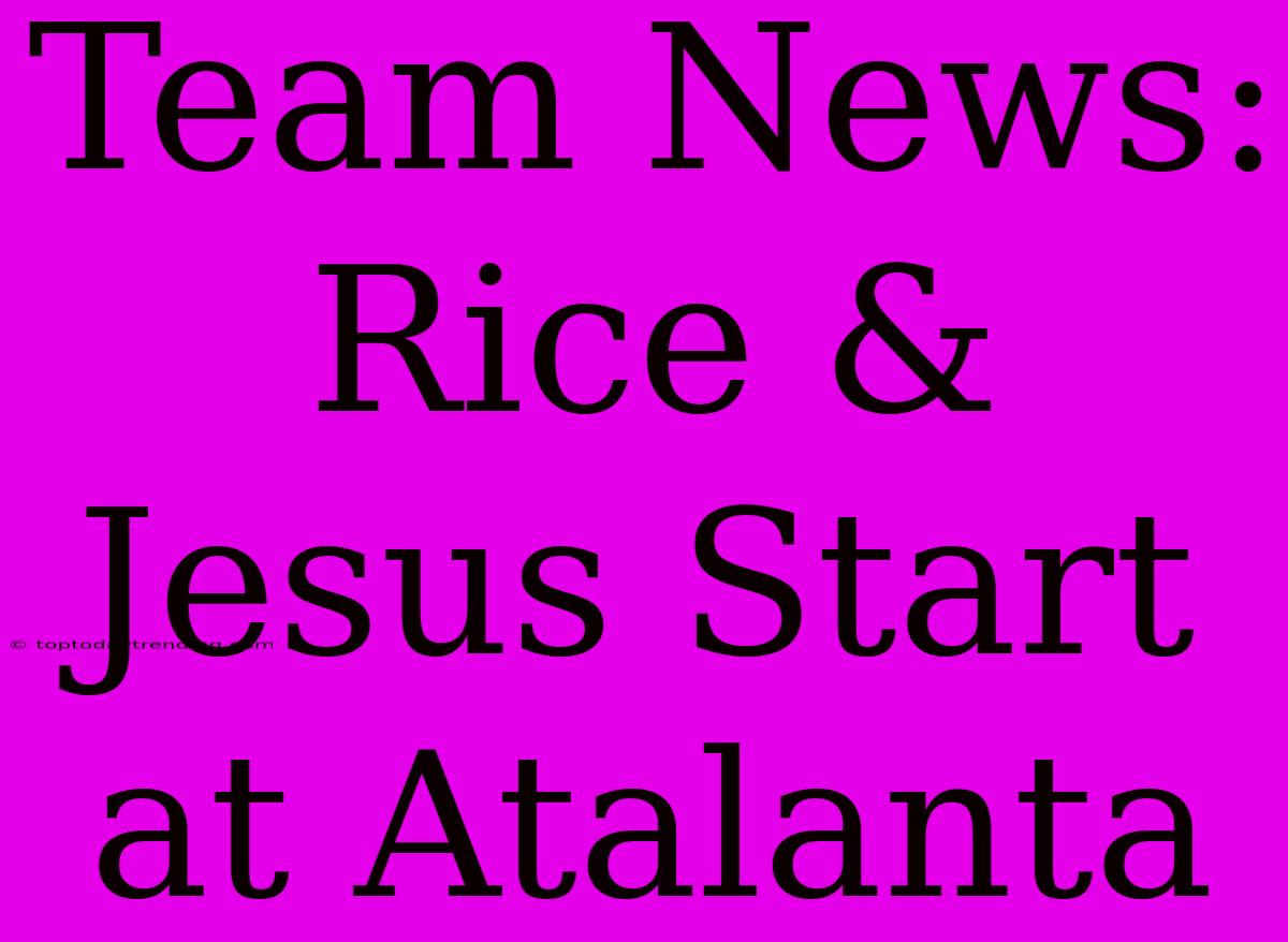 Team News: Rice & Jesus Start At Atalanta