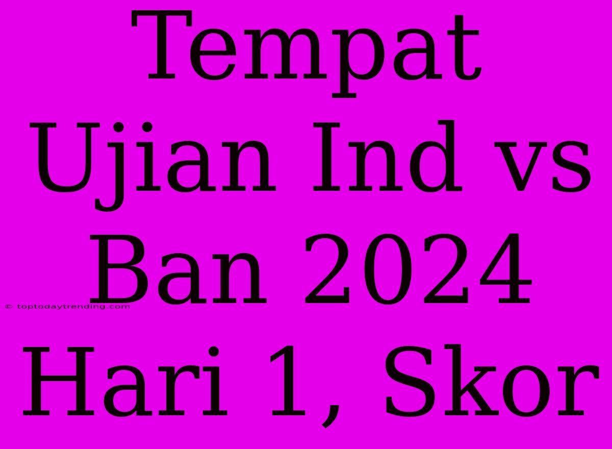 Tempat Ujian Ind Vs Ban 2024 Hari 1, Skor