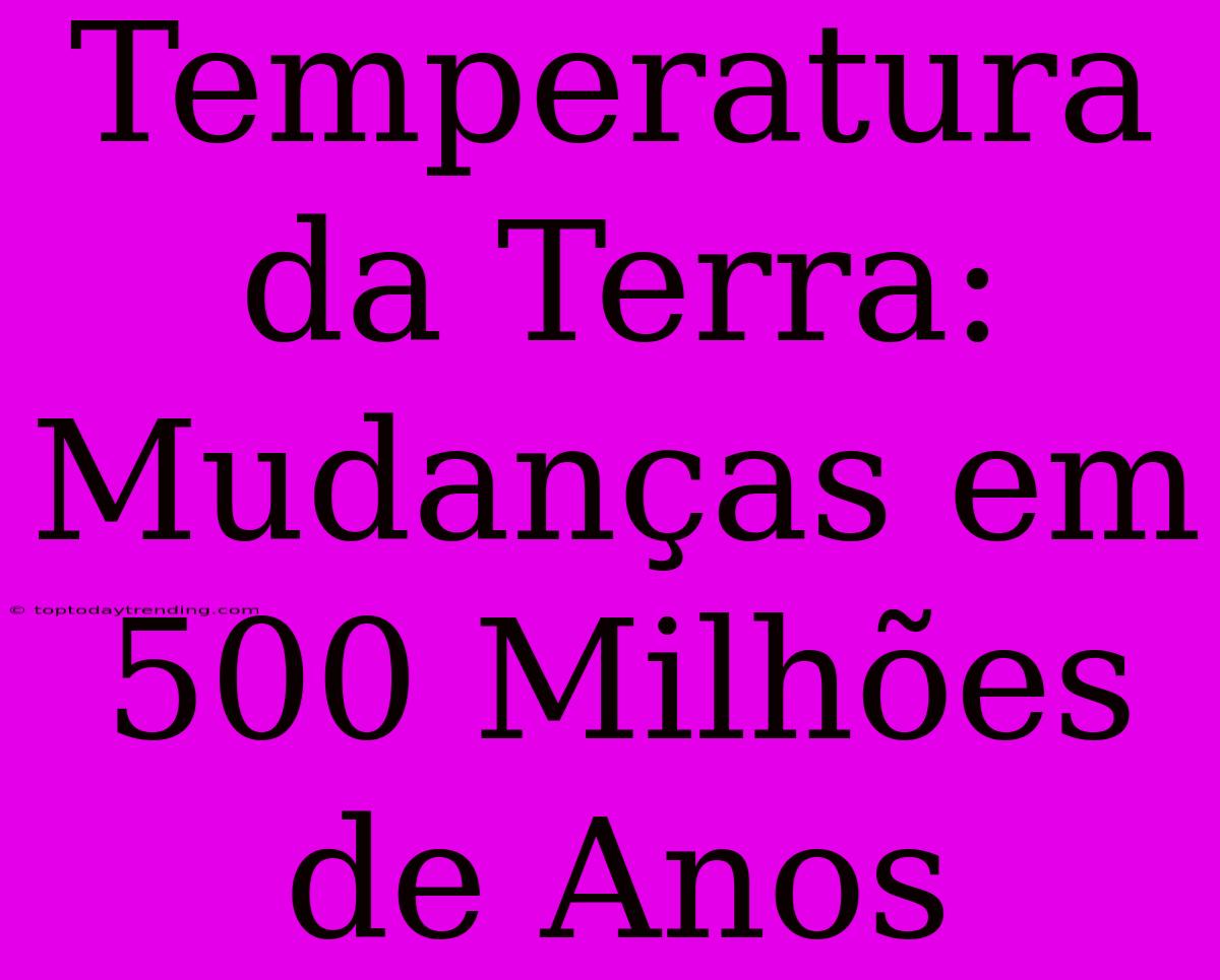 Temperatura Da Terra: Mudanças Em 500 Milhões De Anos