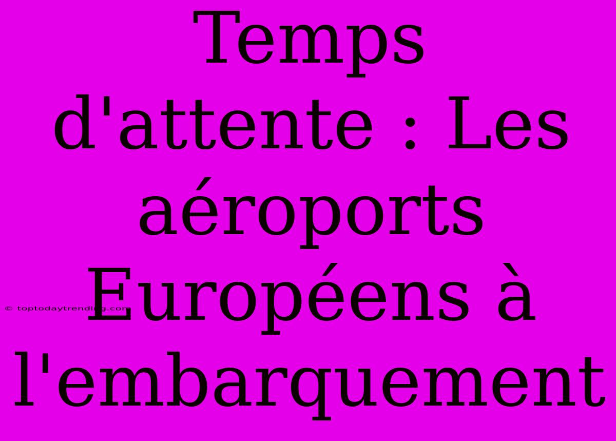 Temps D'attente : Les Aéroports Européens À L'embarquement