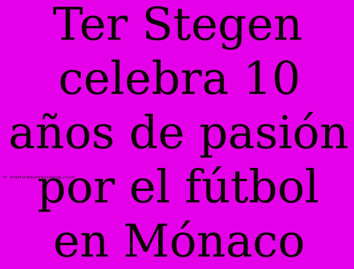 Ter Stegen Celebra 10 Años De Pasión Por El Fútbol En Mónaco