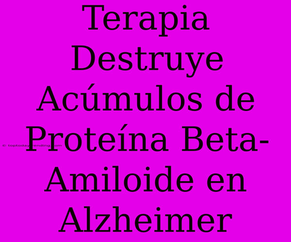 Terapia Destruye Acúmulos De Proteína Beta-Amiloide En Alzheimer