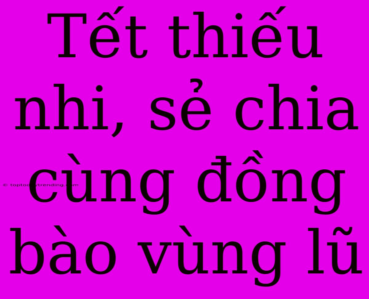 Tết Thiếu Nhi, Sẻ Chia Cùng Đồng Bào Vùng Lũ