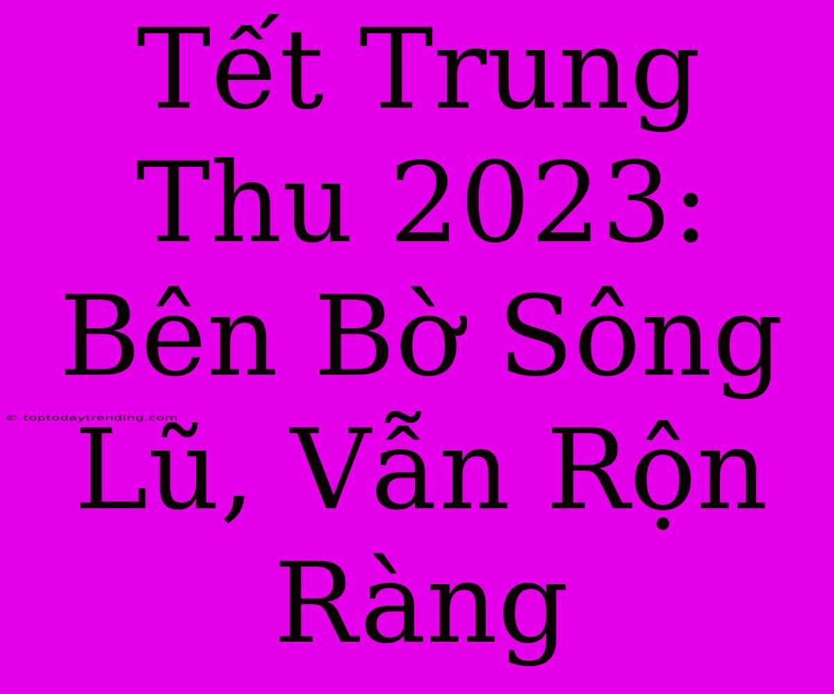 Tết Trung Thu 2023: Bên Bờ Sông Lũ, Vẫn Rộn Ràng