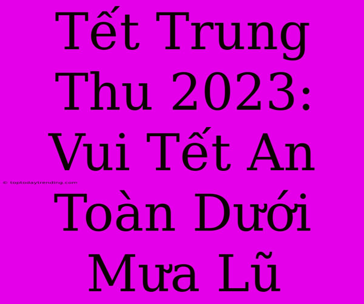 Tết Trung Thu 2023: Vui Tết An Toàn Dưới Mưa Lũ