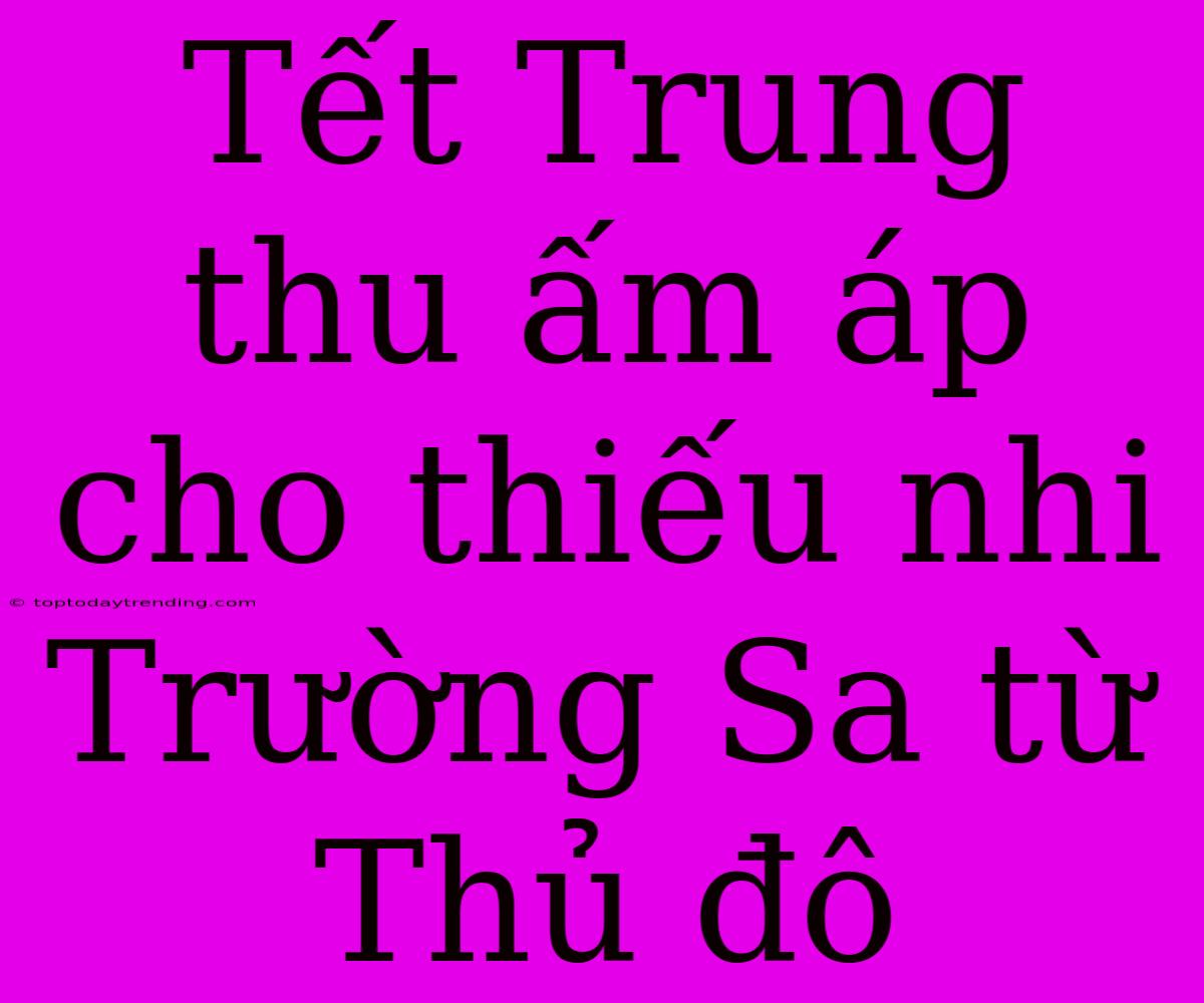 Tết Trung Thu Ấm Áp Cho Thiếu Nhi Trường Sa Từ Thủ Đô