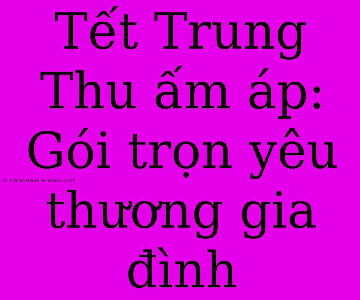 Tết Trung Thu Ấm Áp: Gói Trọn Yêu Thương Gia Đình