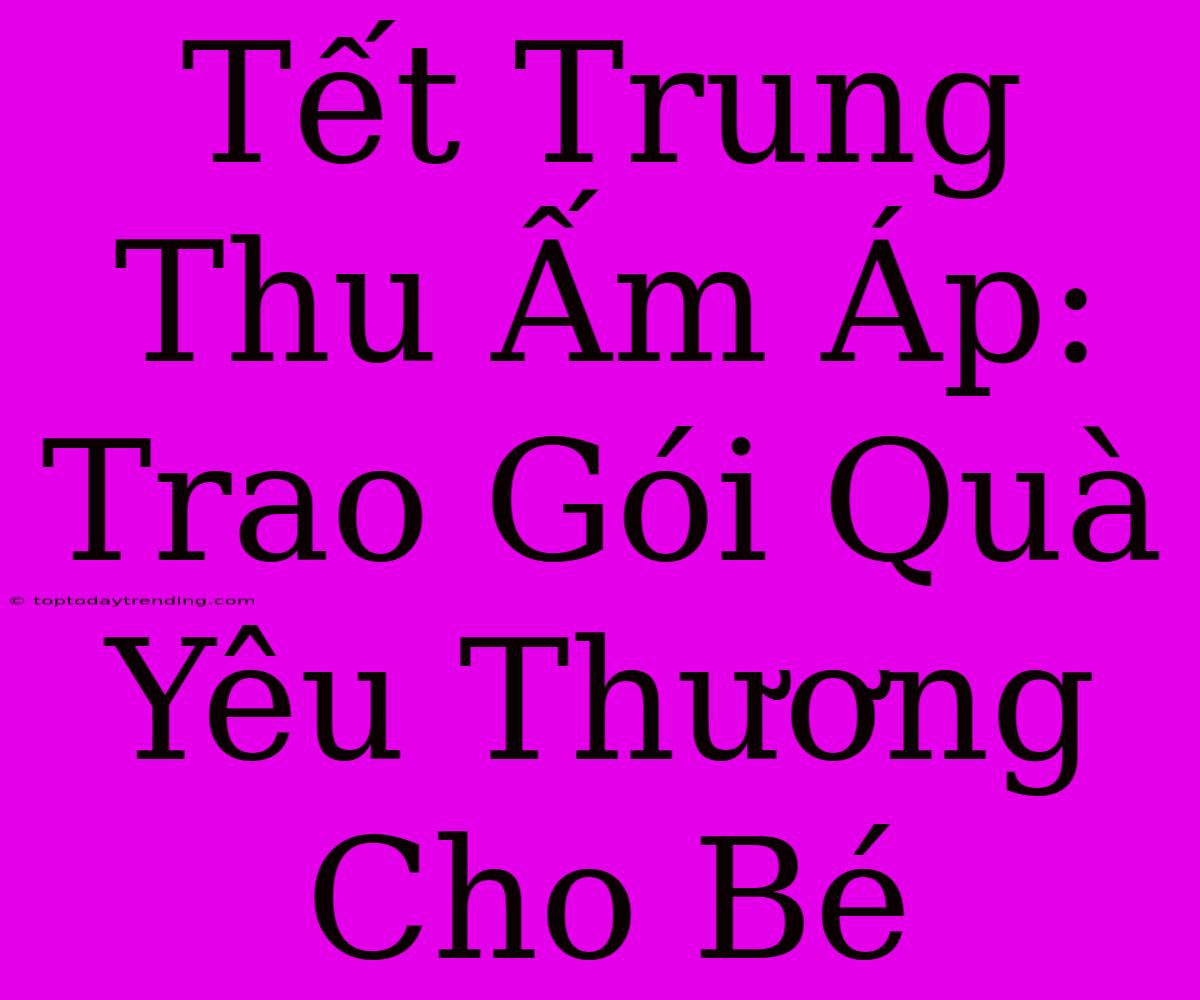 Tết Trung Thu Ấm Áp: Trao Gói Quà Yêu Thương Cho Bé