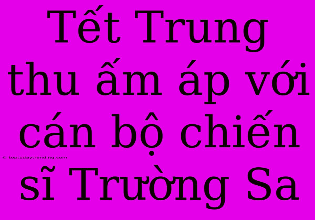 Tết Trung Thu Ấm Áp Với Cán Bộ Chiến Sĩ Trường Sa