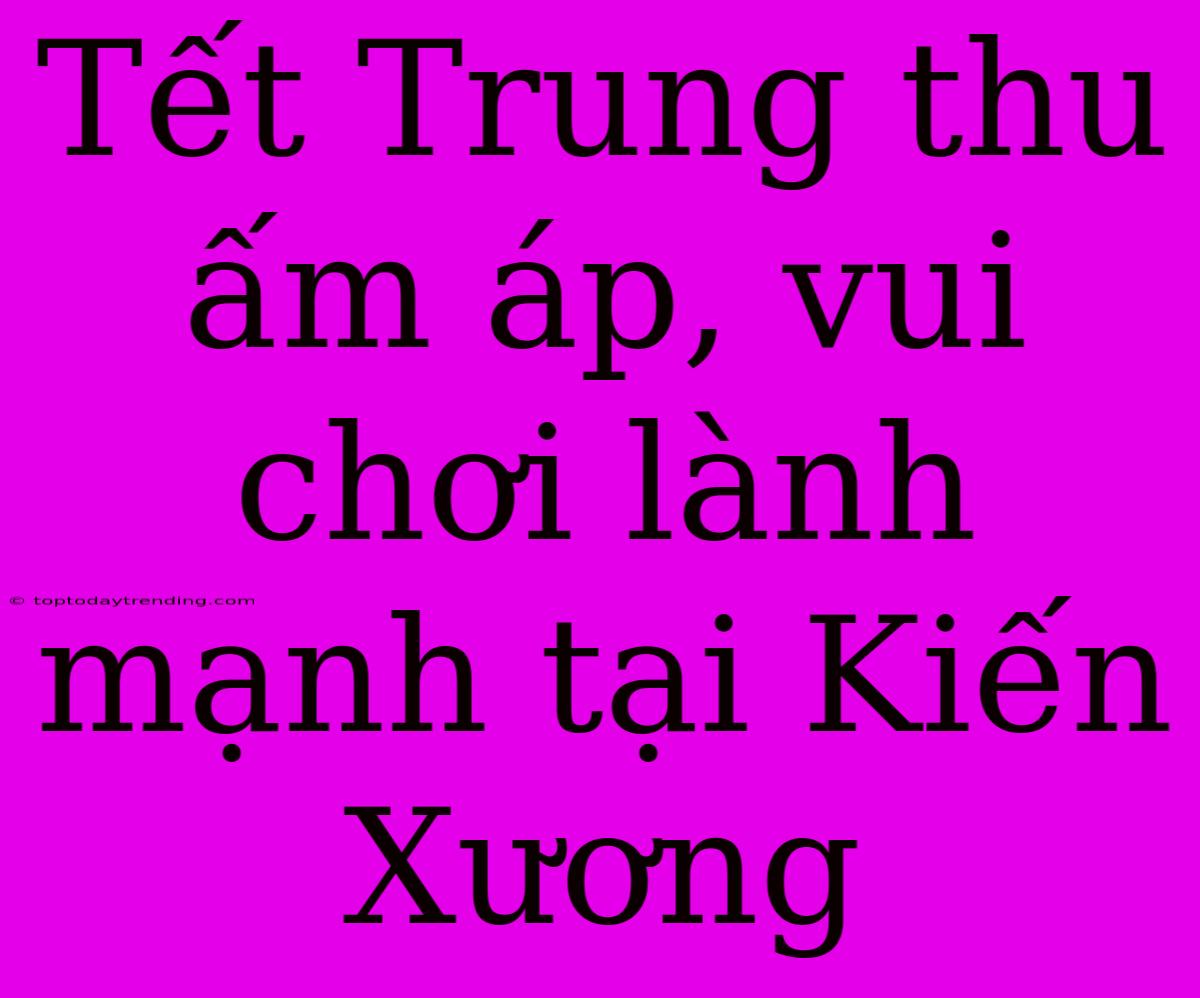 Tết Trung Thu Ấm Áp, Vui Chơi Lành Mạnh Tại Kiến Xương