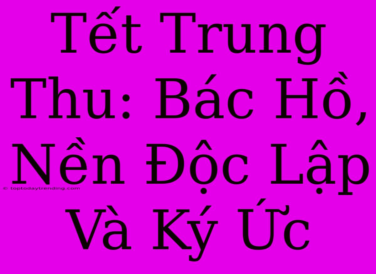 Tết Trung Thu: Bác Hồ, Nền Độc Lập Và Ký Ức