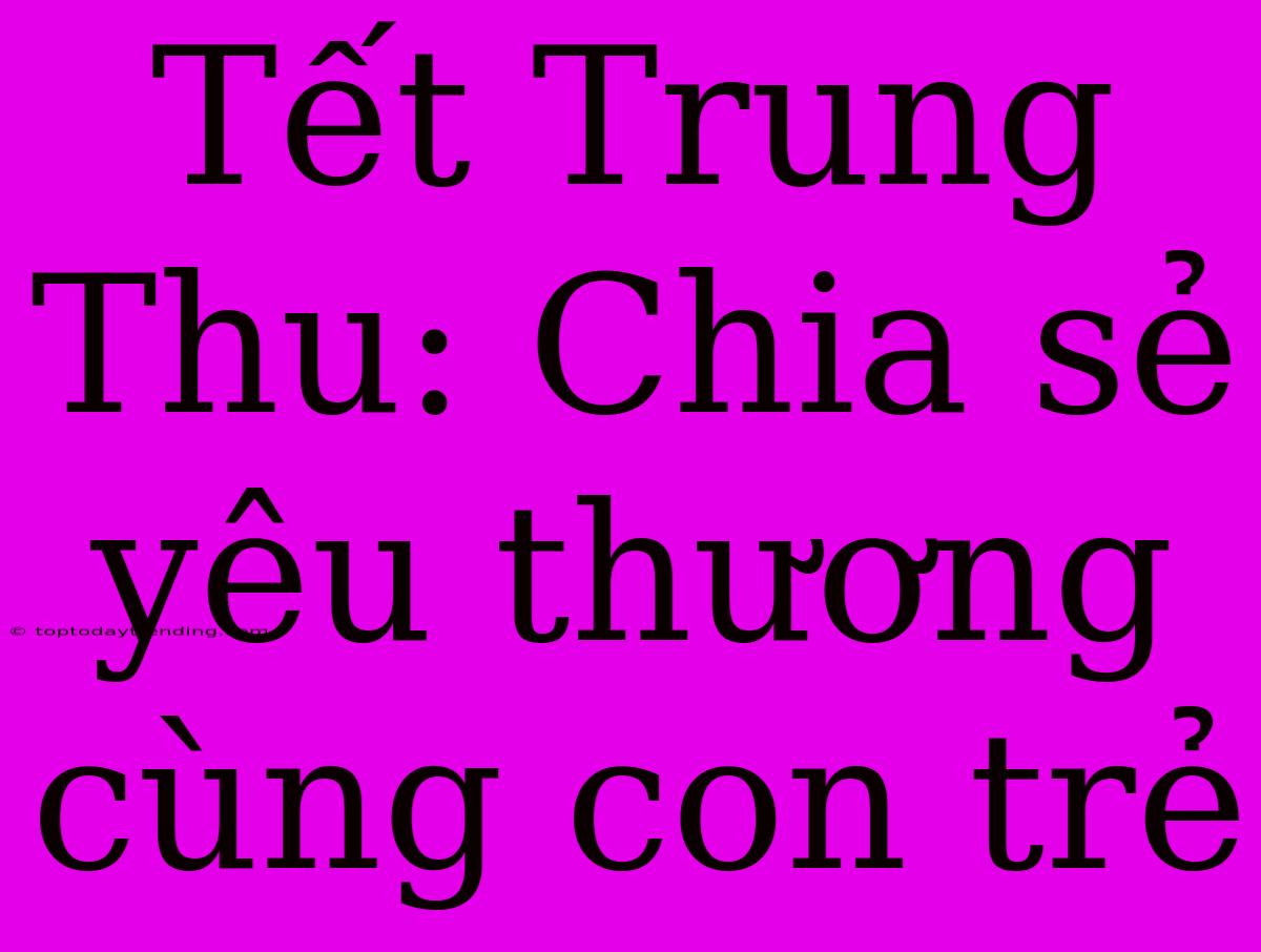 Tết Trung Thu: Chia Sẻ Yêu Thương Cùng Con Trẻ