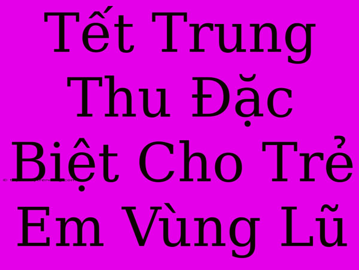 Tết Trung Thu Đặc Biệt Cho Trẻ Em Vùng Lũ