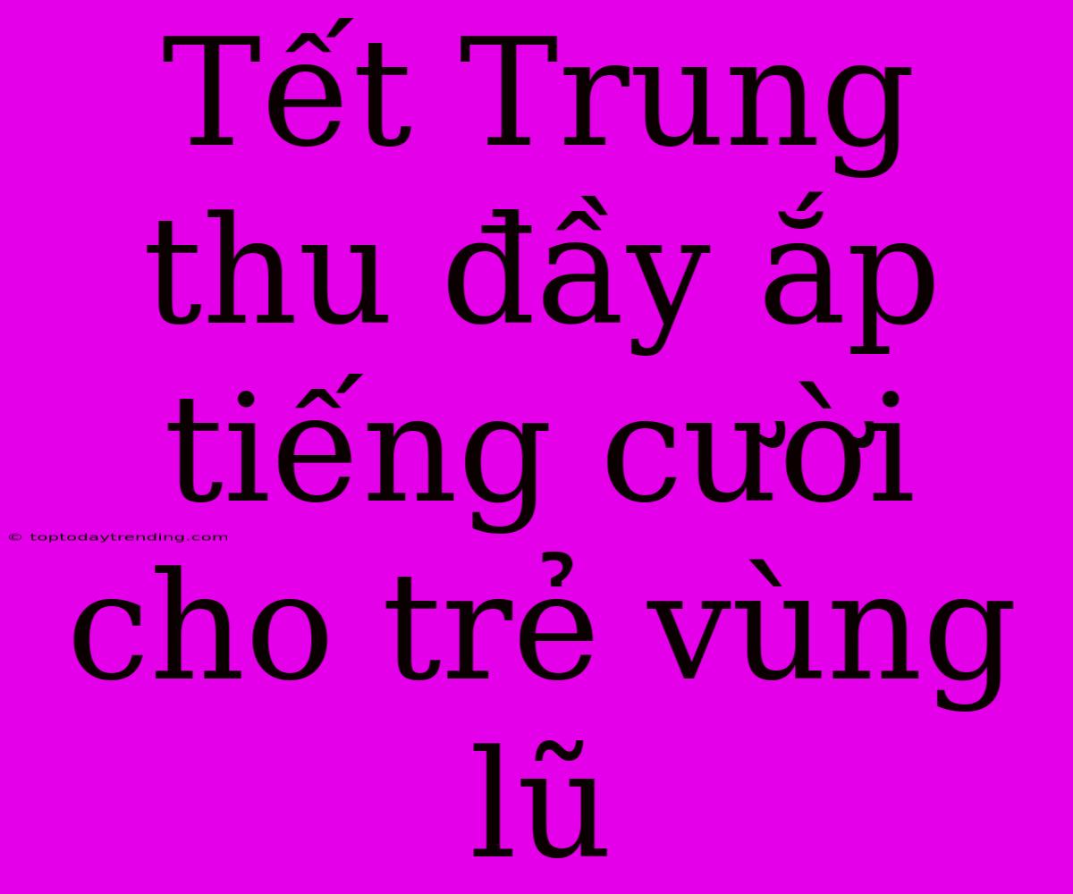 Tết Trung Thu Đầy Ắp Tiếng Cười Cho Trẻ Vùng Lũ