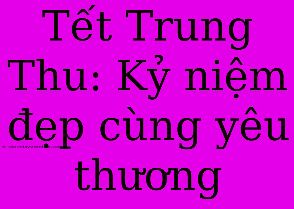 Tết Trung Thu: Kỷ Niệm Đẹp Cùng Yêu Thương