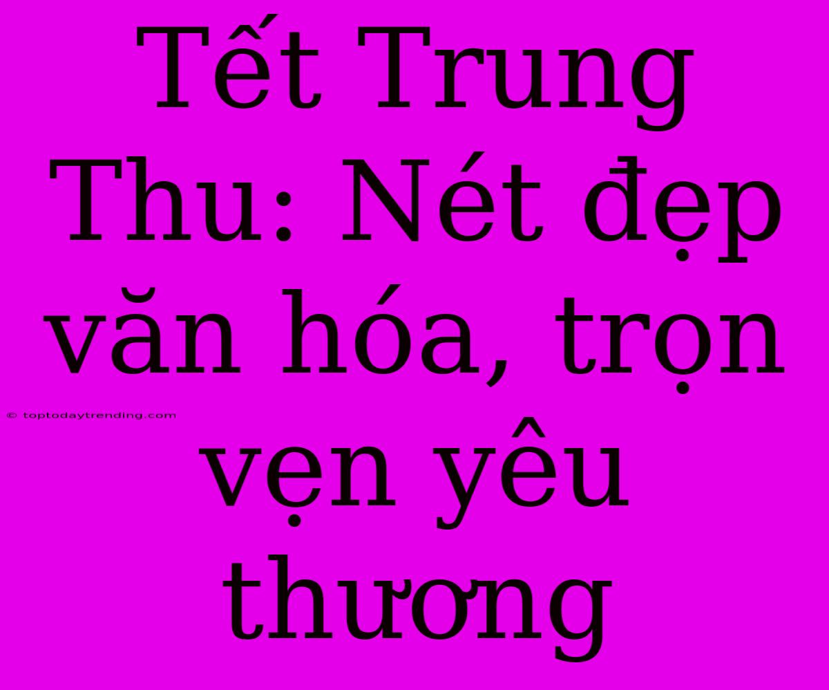 Tết Trung Thu: Nét Đẹp Văn Hóa, Trọn Vẹn Yêu Thương