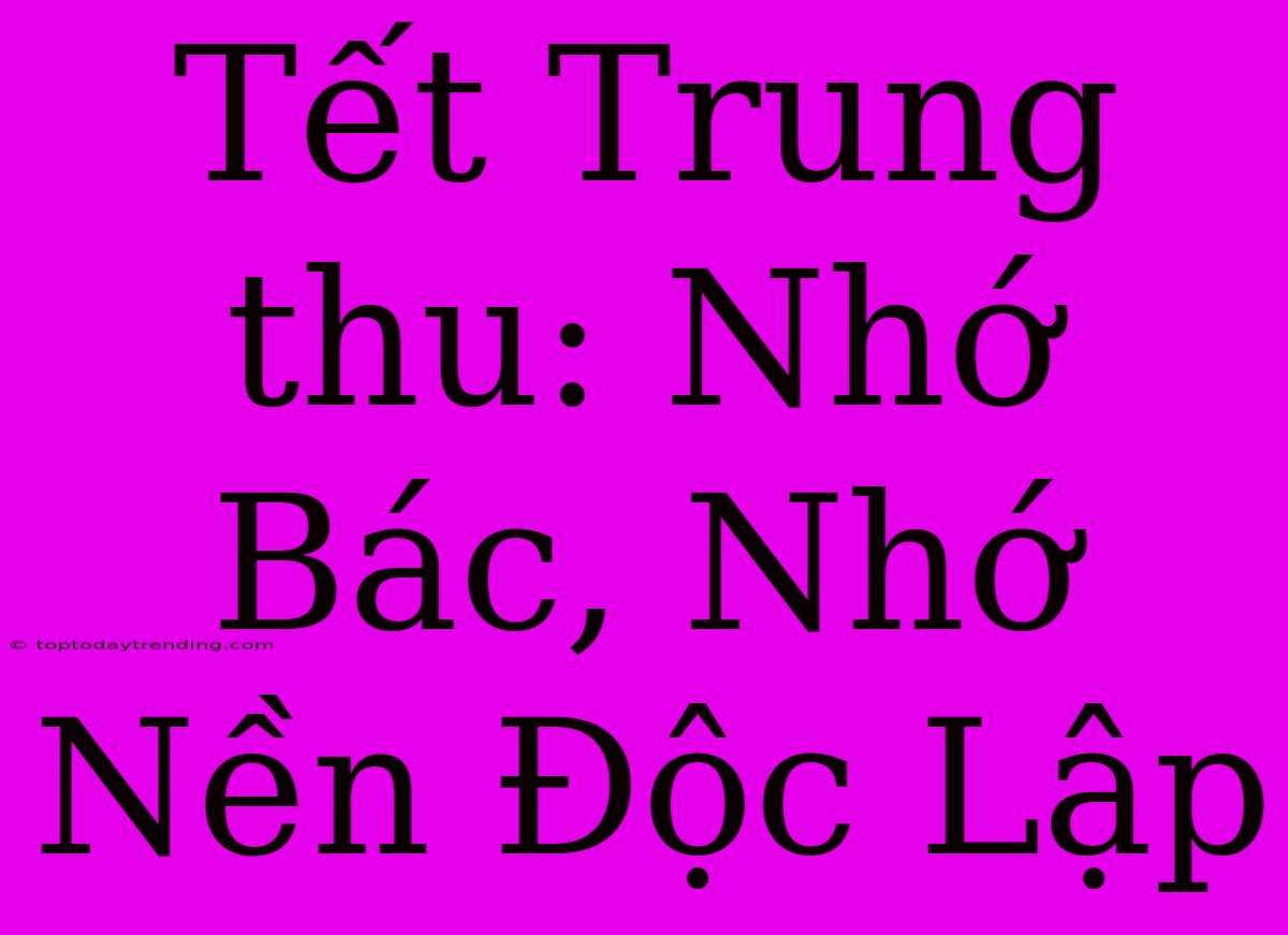 Tết Trung Thu: Nhớ Bác, Nhớ Nền Độc Lập