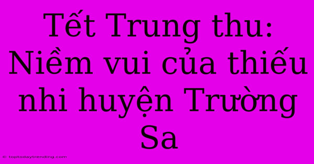 Tết Trung Thu: Niềm Vui Của Thiếu Nhi Huyện Trường Sa