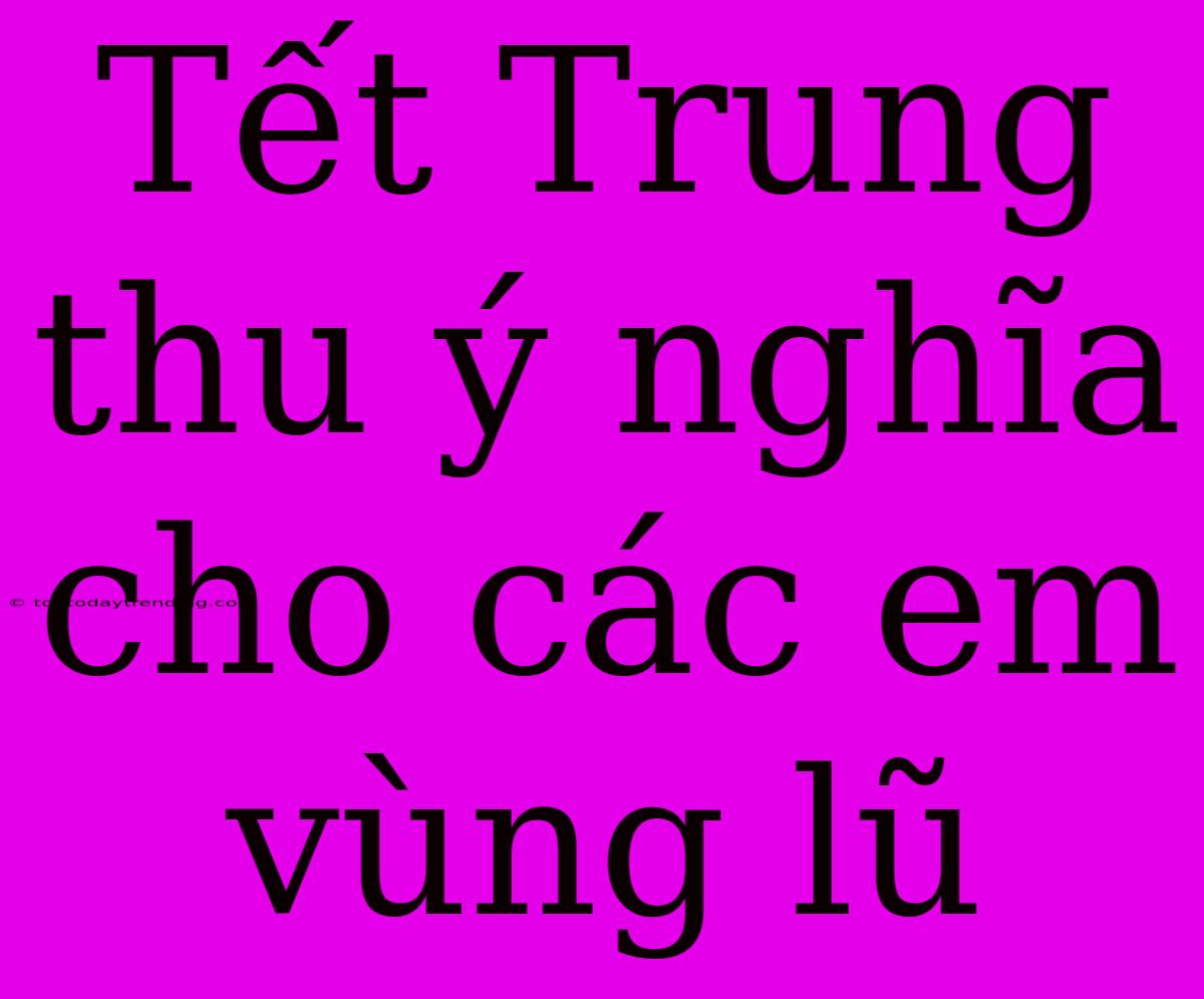 Tết Trung Thu Ý Nghĩa Cho Các Em Vùng Lũ