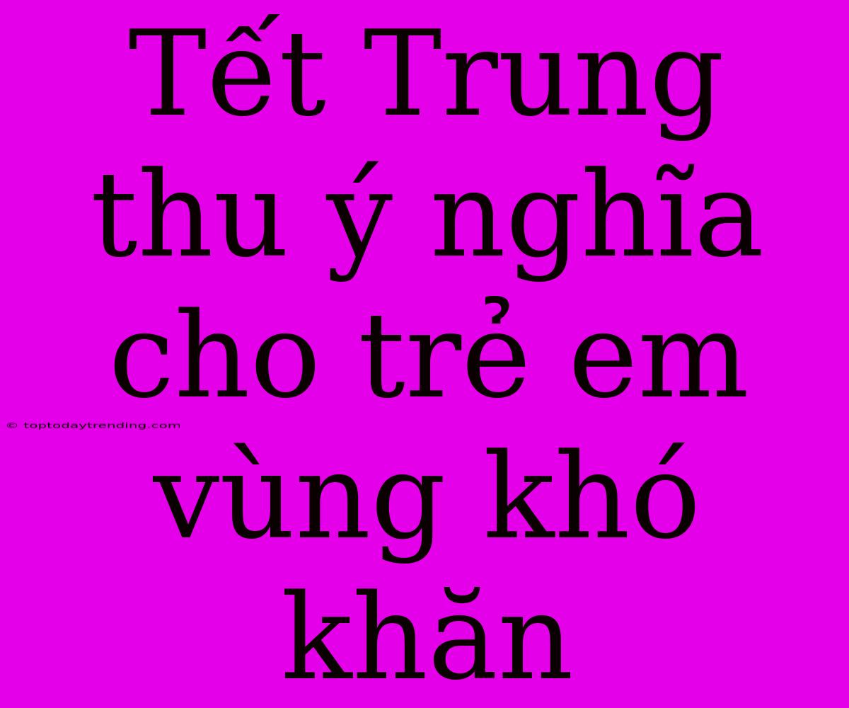 Tết Trung Thu Ý Nghĩa Cho Trẻ Em Vùng Khó Khăn