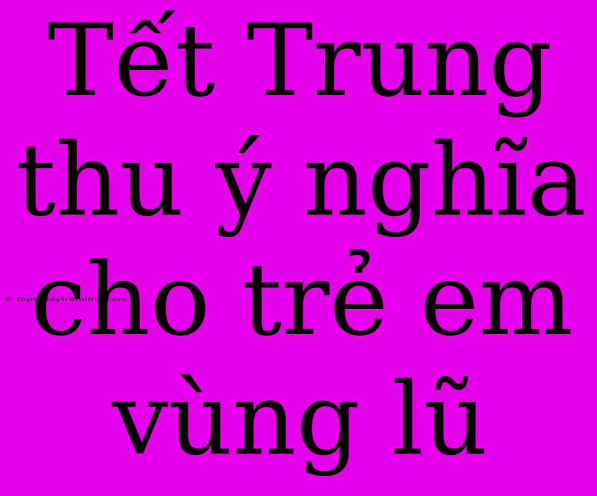 Tết Trung Thu Ý Nghĩa Cho Trẻ Em Vùng Lũ