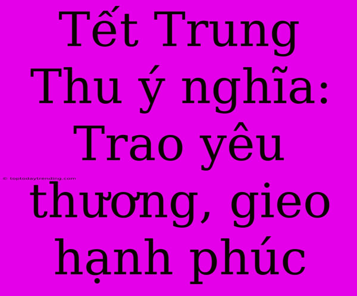 Tết Trung Thu Ý Nghĩa: Trao Yêu Thương, Gieo Hạnh Phúc