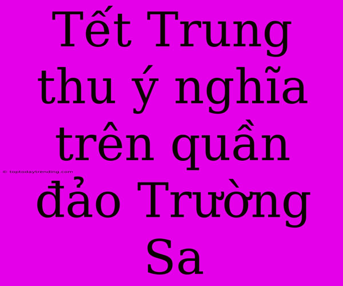 Tết Trung Thu Ý Nghĩa Trên Quần Đảo Trường Sa