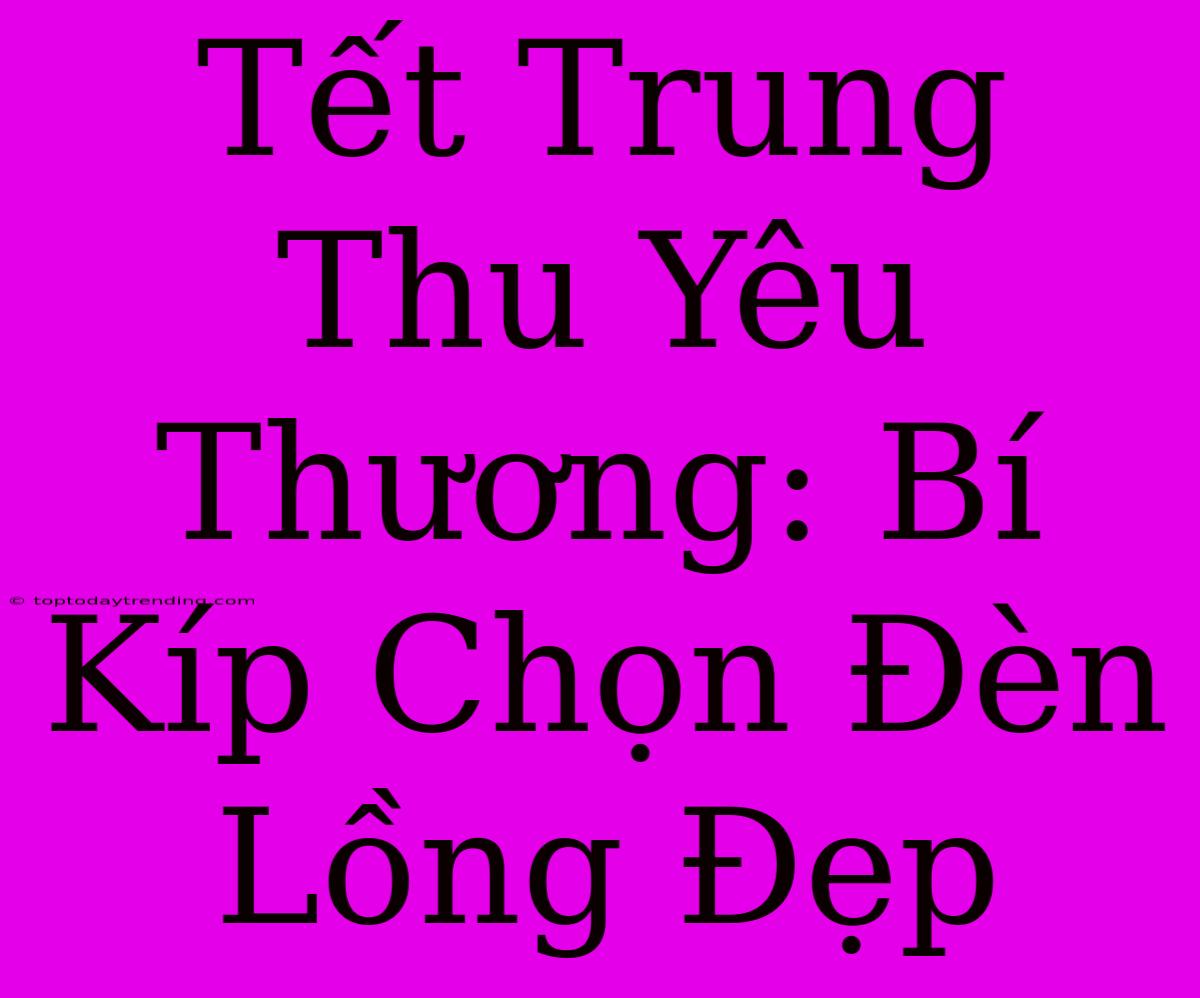 Tết Trung Thu Yêu Thương: Bí Kíp Chọn Đèn Lồng Đẹp