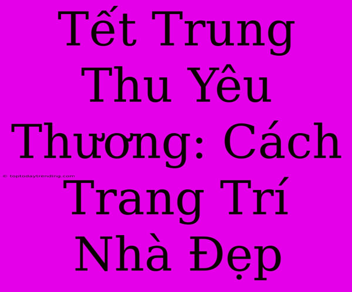 Tết Trung Thu Yêu Thương: Cách Trang Trí Nhà Đẹp