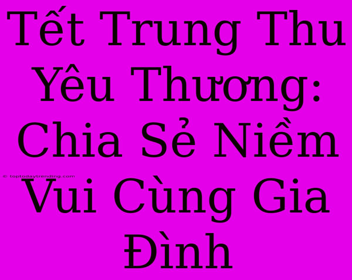 Tết Trung Thu Yêu Thương: Chia Sẻ Niềm Vui Cùng Gia Đình