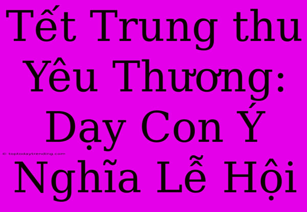 Tết Trung Thu Yêu Thương: Dạy Con Ý Nghĩa Lễ Hội