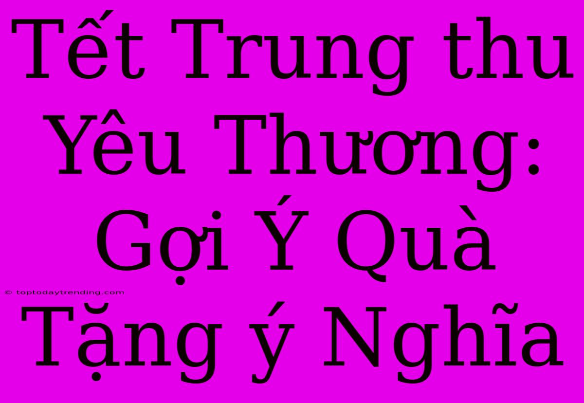 Tết Trung Thu Yêu Thương: Gợi Ý Quà Tặng Ý Nghĩa