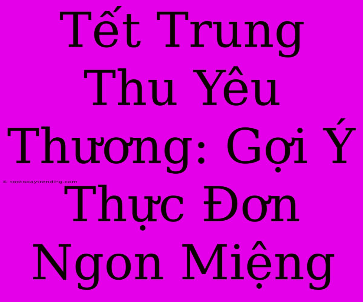 Tết Trung Thu Yêu Thương: Gợi Ý Thực Đơn Ngon Miệng