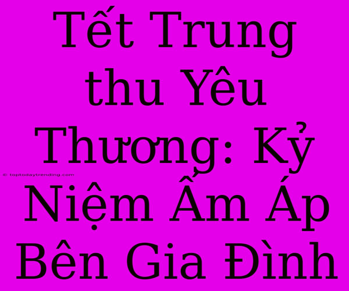 Tết Trung Thu Yêu Thương: Kỷ Niệm Ấm Áp Bên Gia Đình