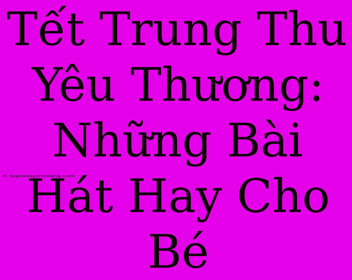 Tết Trung Thu Yêu Thương: Những Bài Hát Hay Cho Bé