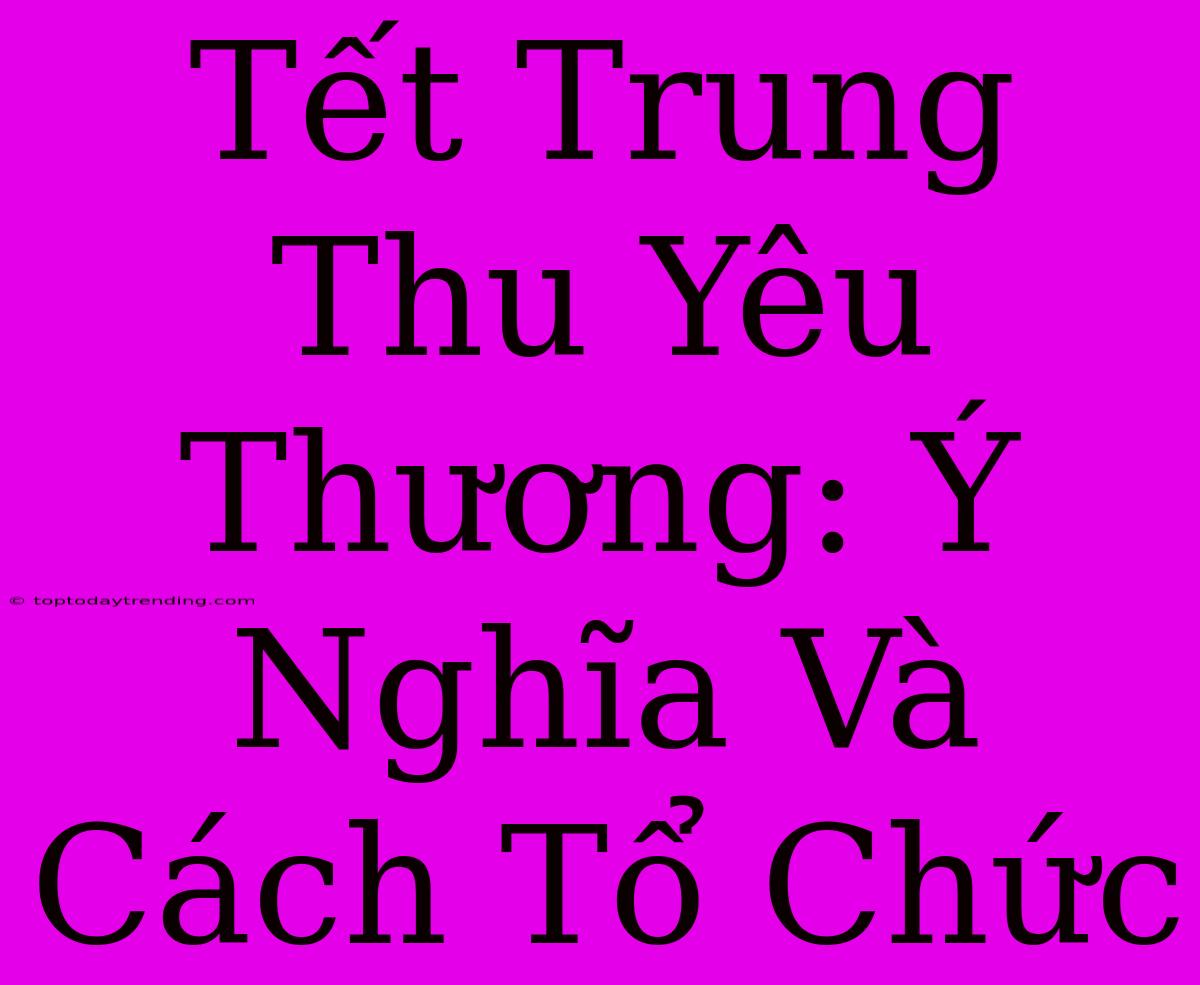 Tết Trung Thu Yêu Thương: Ý Nghĩa Và Cách Tổ Chức