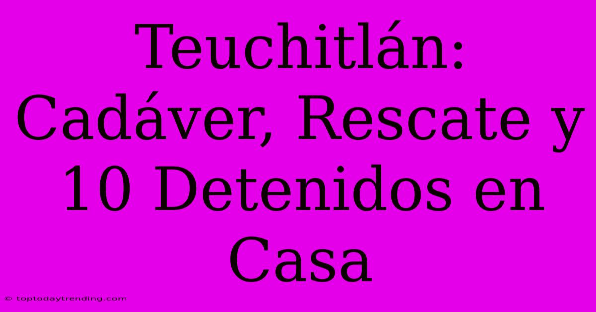 Teuchitlán: Cadáver, Rescate Y 10 Detenidos En Casa