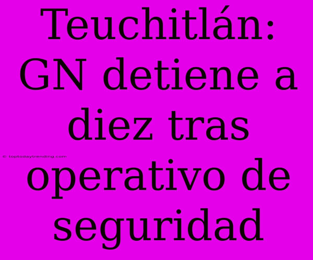 Teuchitlán: GN Detiene A Diez Tras Operativo De Seguridad